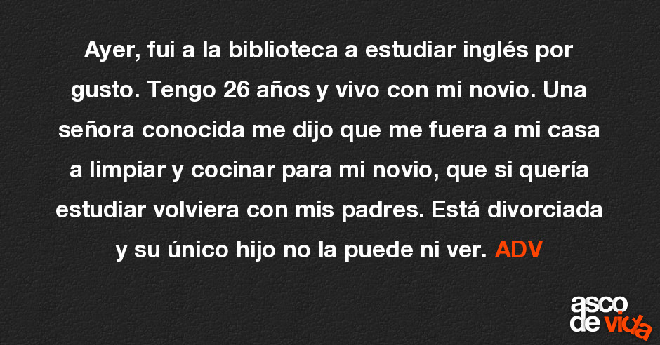 Asco De Vida Ayer Fui A La Biblioteca A Estudiar Ingles Por Gusto Tengo 26 Anos Y Vivo Con Mi Novio Una Senora Conocida Me Dijo Que Me Fuera A Mi