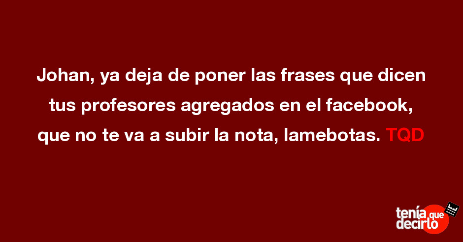 Johan, ya deja de poner las frases que dicen tus profesores agregados en el  f...