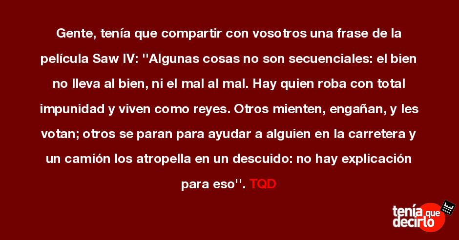 Tenía que decirlo / Gente, tenía que compartir con vosotros una frase de la  película Saw IV: ''Algunas cosas no son secuenciales: el bien no lleva al  bien, ni el mal al