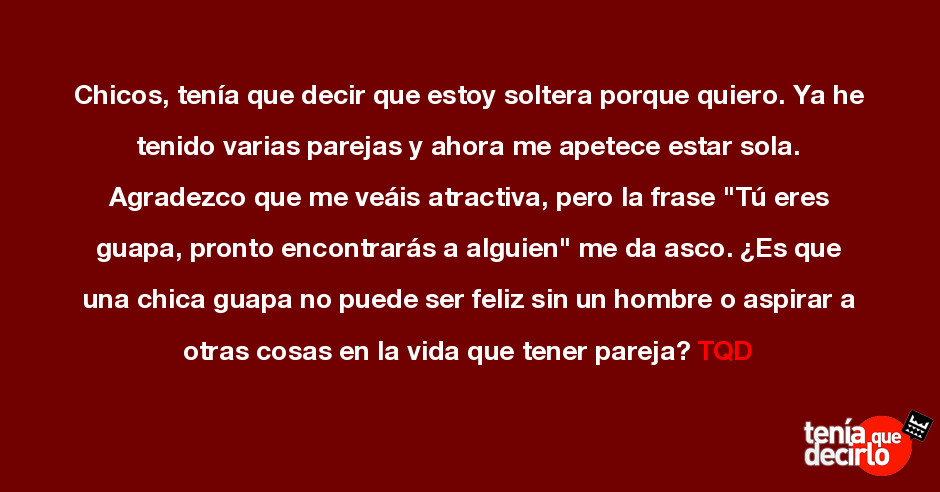 Tenía que decirlo / Chicos, tenía que decir que estoy soltera porque quiero. Ya he tenido varias parejas y ahora me apetece estar sola. Agradezco que me veáis atractiva, pero la frase Tenía que decirlo / Chicos, tenía que decir que estoy soltera porque quiero. Ya he tenido varias parejas y ahora me apetece estar sola. Agradezco que me veáis atractiva, pero la frase