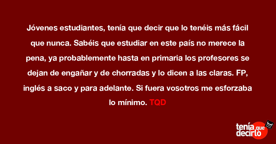 Tenía que decirlo / Jóvenes estudiantes, tenía que decir que lo tenéis más fácil que nunca. Sabéis que estudiar en este país no merece la pena, ya probablemente hasta en primaria los Tenía que decirlo / Jóvenes estudiantes, tenía que decir que lo tenéis más fácil que nunca. Sabéis que estudiar en este país no merece la pena, ya probablemente hasta en primaria los